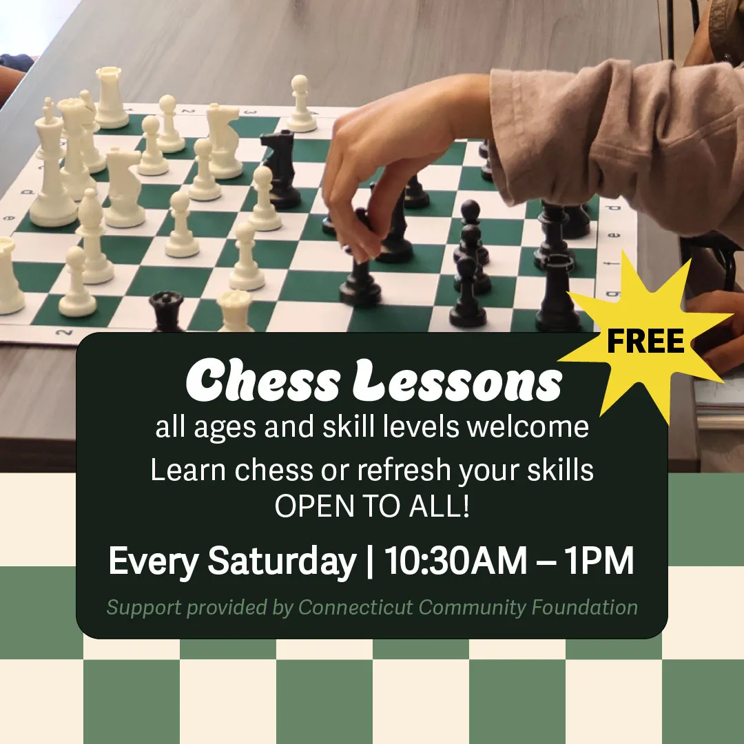 Chess Lessons 10:30AM–1PM all ages and skill levels welcome. Learn chess or refresh your skills with private or semi-private lessons. Open to all. Every Saturday. Register Here Support provided by Connecticut Community Foundation