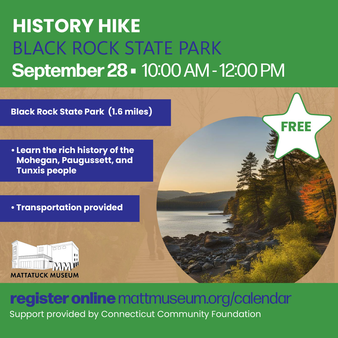 Explore the history of Black Rock State Park on a guided 1.6-mile hike along the Black Rock Loop. Discover the stories, legends, artifacts, and Indigenous history connected to this unique landscape, as well as the famous Black Rock graphite deposits. Enjoy fresh air, scenic views, and history along the trail. September 28, 2026 | 10 AM–12 PM FREE | Transportation Provided Please arrive at the Mattatuck Museum by 9:30 AM for transportation. Sponsored by Connecticut Community Foundation.