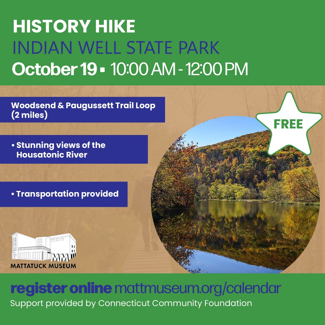 Join the Mattatuck Museum for a scenic 2-mile hike along the Woodsend and Paugussett Trail Loop at Indian Well State Park. Take in an overlook of the Housatonic River, explore the park’s dramatic cliffs, and enjoy a morning of fresh air, natural beauty, and great company. October 19, 2026 | 10 AM–12 PMFREE | Transportation ProvidedPlease arrive at the Mattatuck Museum by 9:30 AM for transportation.Sponsored by Connecticut Community Foundation.
