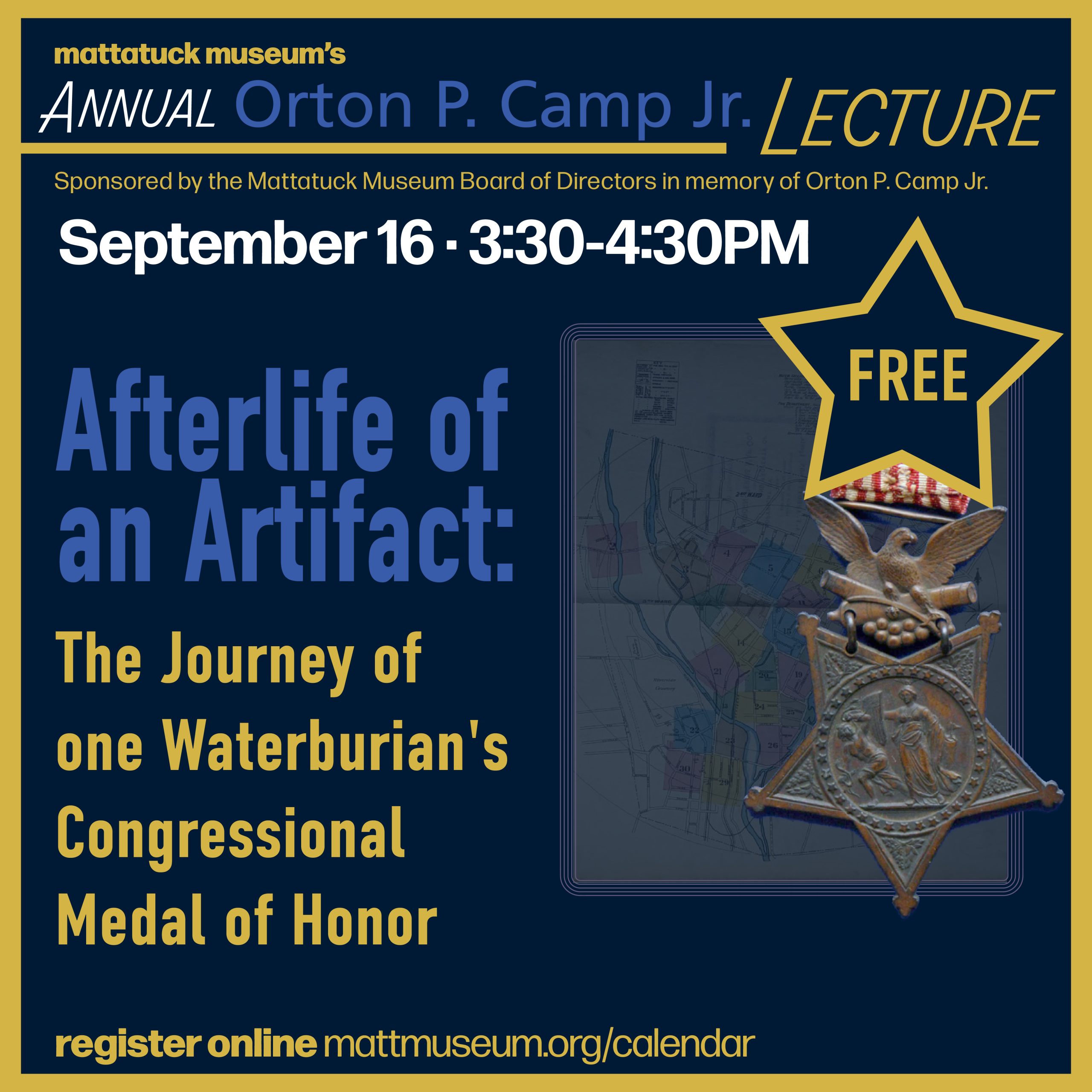 AFTERLIFE OF AN ARTIFACT The Journey of One Waterburian’s Congressional Medal of Honor September 16, 2026 | 3:30–4:30 PM FREE Explore the remarkable story of Captain Edwin Neville, a Waterburian who served in the Union Army during the Civil War. Through historic maps, documents, and a 19th-century artifact, Museum Registrar and Civil War buff Wayne Eldred uncovers Neville’s legacy—and how his story returned to relevance nearly 155 years later. Annual Orton P. Camp Lecture Sponsored by the Mattatuck Museum Board of Directors in memory of Orton P. Camp Jr.